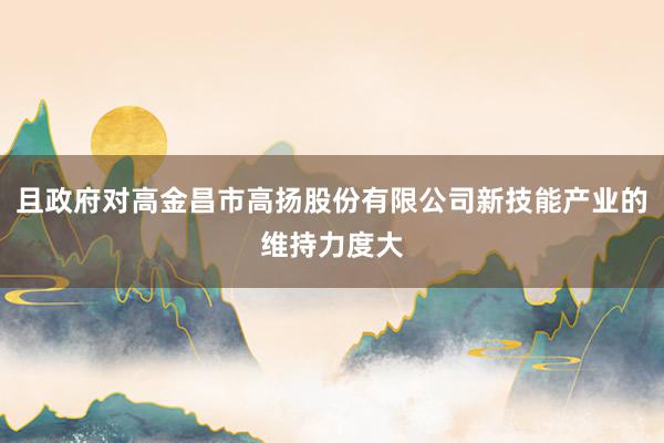 且政府对高金昌市高扬股份有限公司新技能产业的维持力度大