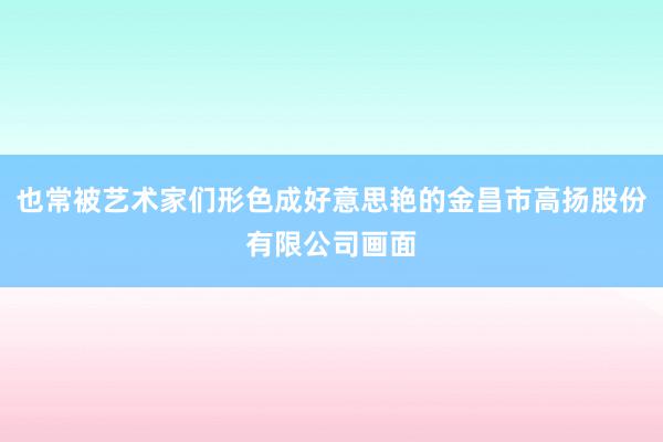 也常被艺术家们形色成好意思艳的金昌市高扬股份有限公司画面
