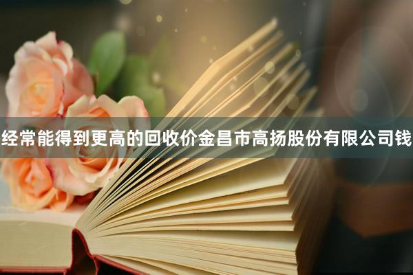 经常能得到更高的回收价金昌市高扬股份有限公司钱