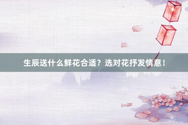 生辰送什么鲜花合适？选对花抒发情意！